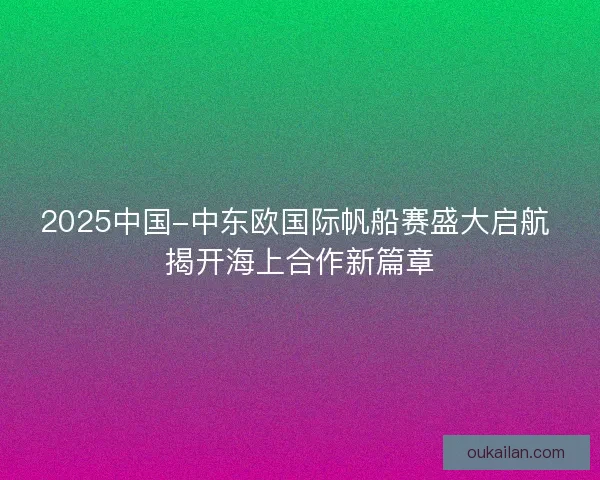 2025中国-中东欧国际帆船赛盛大启航 揭开海上合作新篇章