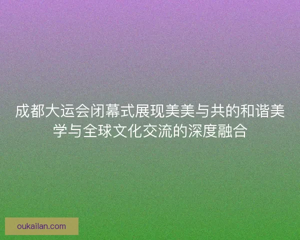 成都大运会闭幕式展现美美与共的和谐美学与全球文化交流的深度融合