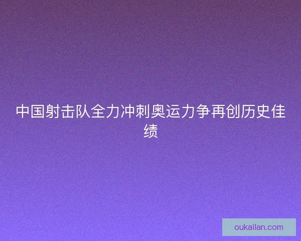 中国射击队全力冲刺奥运力争再创历史佳绩